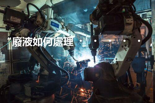 “廢液如何處理，綠色環(huán)保新篇章”